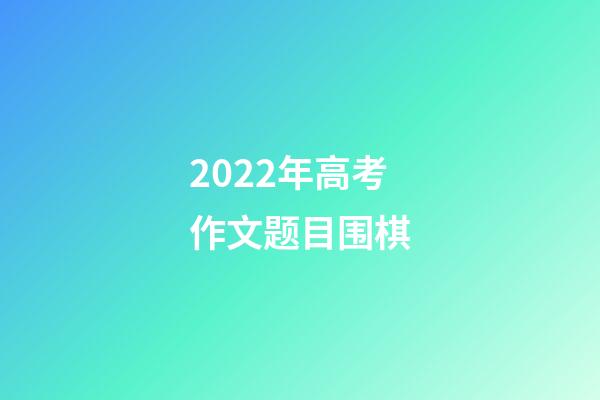 2022年高考作文题目围棋(2022年高考作文题目围棋怎么写)