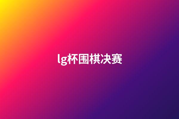 lg杯围棋决赛(lg杯围棋决赛2020)