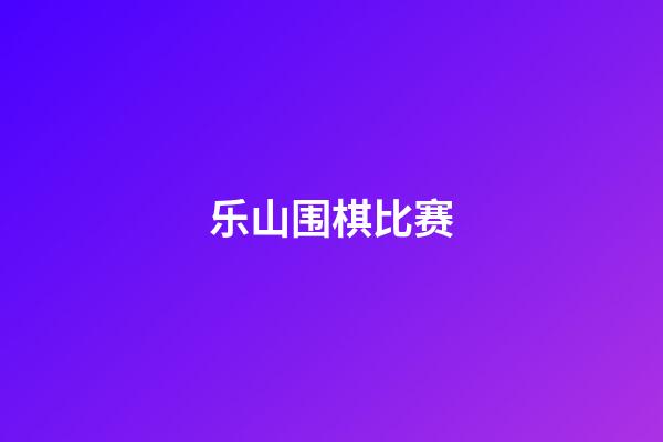 乐山围棋比赛(乐山围棋比赛视频)