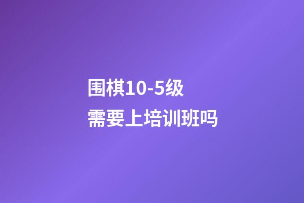 围棋10-5级需要上培训班吗(围棋105级需要上培训班吗知乎)-第1张-知识-围棋铺