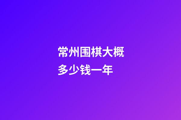 常州围棋大概多少钱一年(2021年常州围棋比赛有哪些)