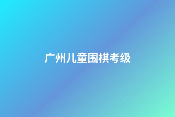 广州儿童围棋考级(广州围棋考级2020)
