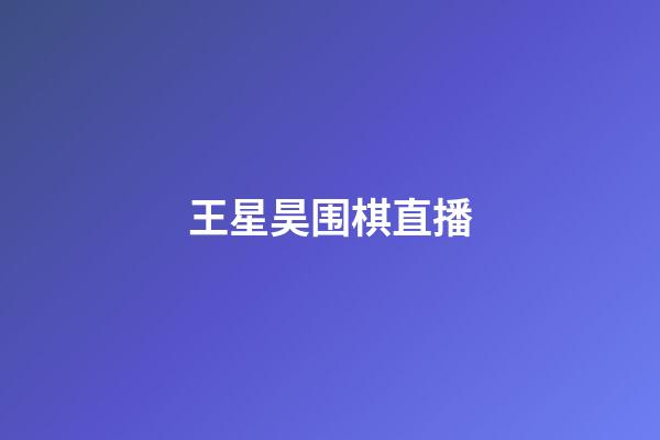 王星昊围棋直播(王星昊围棋直播在哪看)