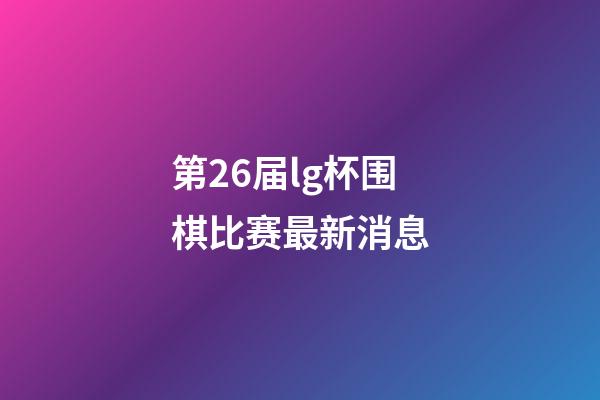 第26届lg杯围棋比赛最新消息(第26届lg杯围棋比赛最新消息视频)-第1张-知识-围棋铺