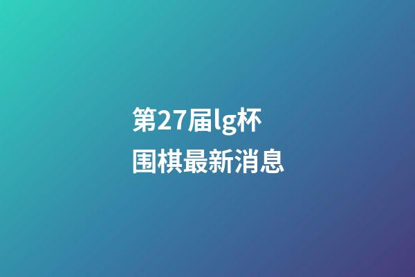 第27届lg杯围棋最新消息(第25届lg杯围棋比赛最新消息)